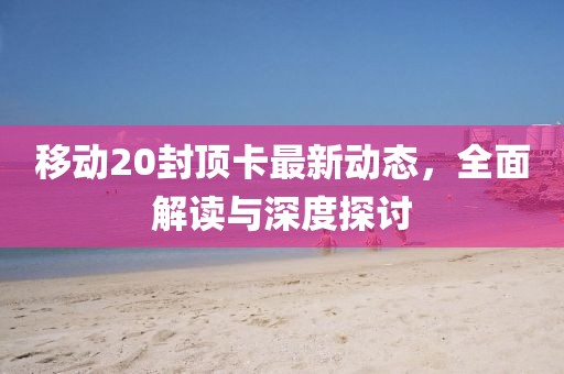 移动20封顶卡最新动态，全面解读与深度探讨