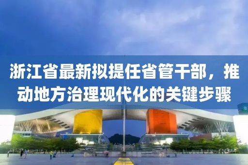 浙江省最新拟提任省管干部，推动地方治理现代化的关键步骤
