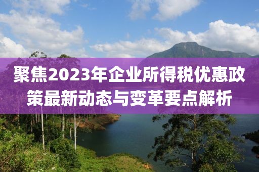 聚焦2023年企业所得税优惠政策最新动态与变革要点解析