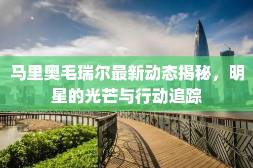 马里奥毛瑞尔最新动态揭秘，明星的光芒与行动追踪