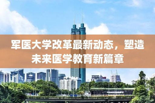 军医大学改革最新动态，塑造未来医学教育新篇章