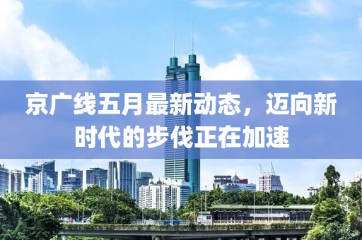 京广线五月最新动态，迈向新时代的步伐正在加速