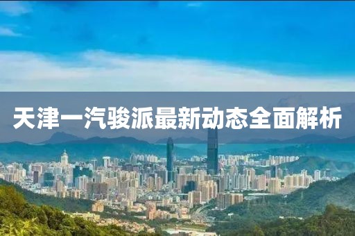 天津一汽骏派最新动态全面解析