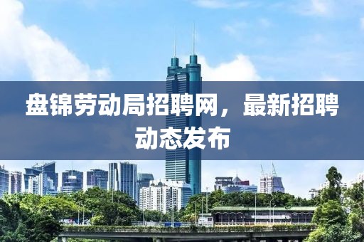 盘锦劳动局招聘网，最新招聘动态发布