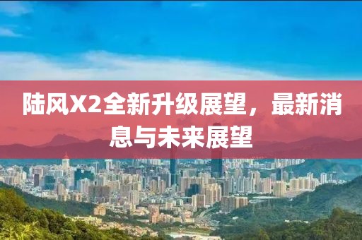 陆风X2全新升级展望，最新消息与未来展望