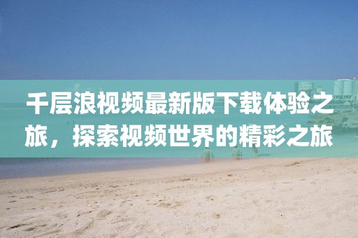 千层浪视频最新版下载体验之旅，探索视频世界的精彩之旅