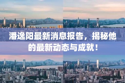 潘逸阳最新消息报告，揭秘他的最新动态与成就！