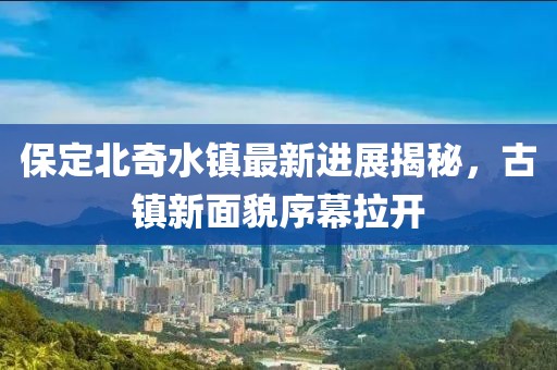 保定北奇水镇最新进展揭秘，古镇新面貌序幕拉开