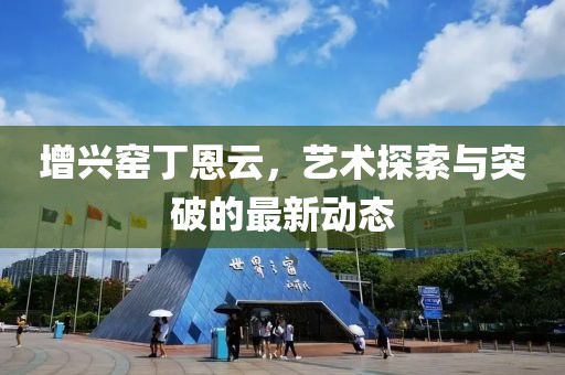 增兴窑丁恩云，艺术探索与突破的最新动态