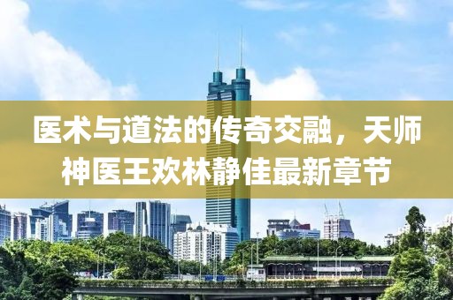 医术与道法的传奇交融，天师神医王欢林静佳最新章节