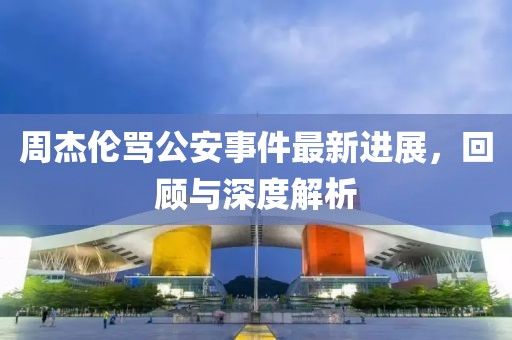 周杰伦骂公安事件最新进展，回顾与深度解析