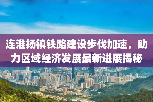 连淮扬镇铁路建设步伐加速，助力区域经济发展最新进展揭秘