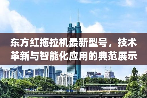 东方红拖拉机最新型号，技术革新与智能化应用的典范展示