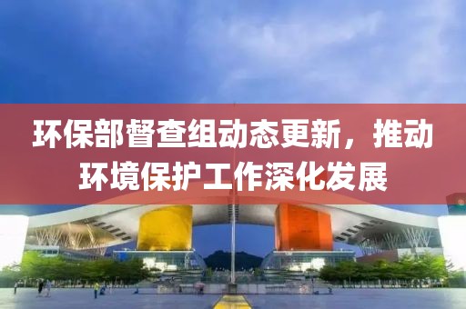 环保部督查组动态更新，推动环境保护工作深化发展