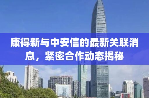 康得新与中安信的最新关联消息，紧密合作动态揭秘