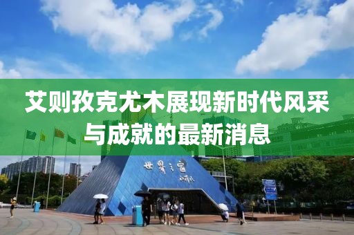 艾则孜克尤木展现新时代风采与成就的最新消息