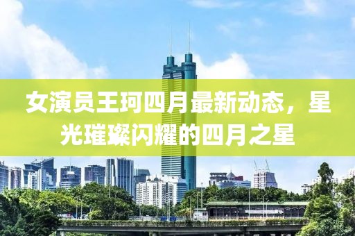 女演员王珂四月最新动态，星光璀璨闪耀的四月之星