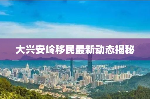 大兴安岭移民最新动态揭秘