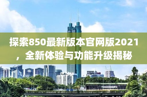 探索850最新版本官网版2021，全新体验与功能升级揭秘