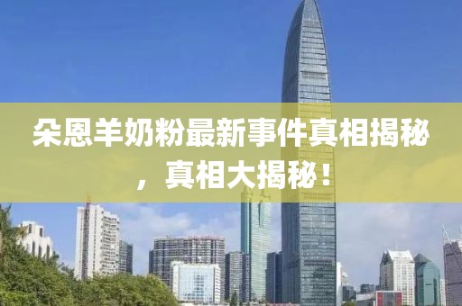 朵恩羊奶粉最新事件真相揭秘，真相大揭秘！