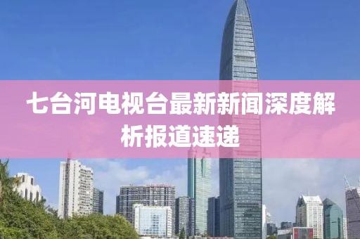 七台河电视台最新新闻深度解析报道速递