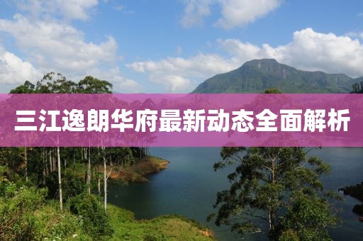 三江逸朗华府最新动态全面解析