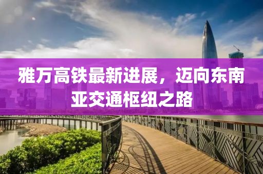 雅万高铁最新进展，迈向东南亚交通枢纽之路