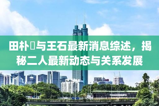 田朴琤与王石最新消息综述，揭秘二人最新动态与关系发展