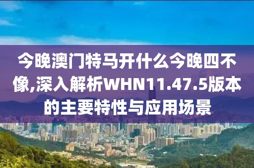 今晚澳门特马开什么今晚四不像,深入解析WHN11.47.5版本的主要特性与应用场景