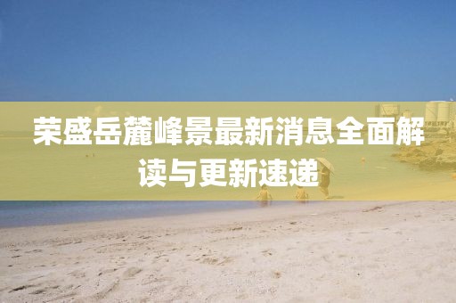 荣盛岳麓峰景最新消息全面解读与更新速递