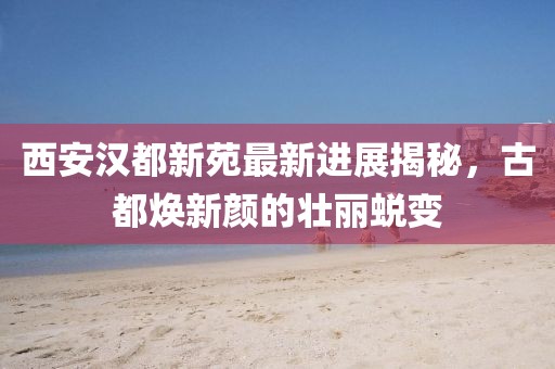 西安汉都新苑最新进展揭秘，古都焕新颜的壮丽蜕变