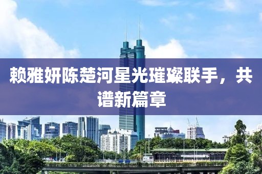 赖雅妍陈楚河星光璀璨联手，共谱新篇章