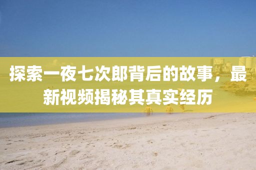 探索一夜七次郎背后的故事，最新视频揭秘其真实经历