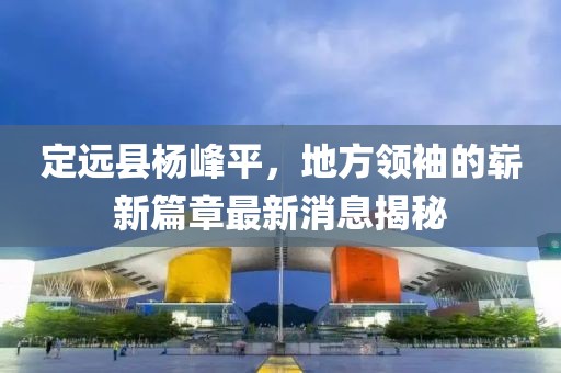 定远县杨峰平，地方领袖的崭新篇章最新消息揭秘