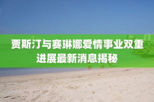 贾斯汀与赛琳娜爱情事业双重进展最新消息揭秘