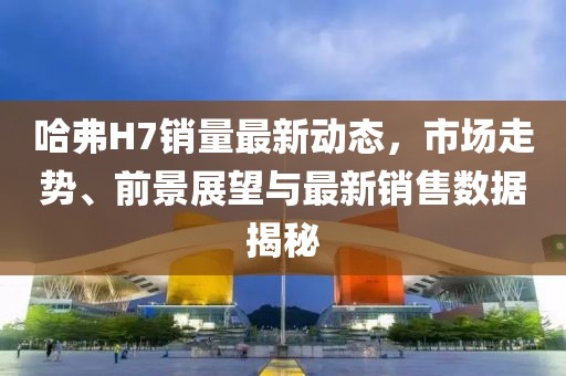 哈弗H7销量最新动态，市场走势、前景展望与最新销售数据揭秘