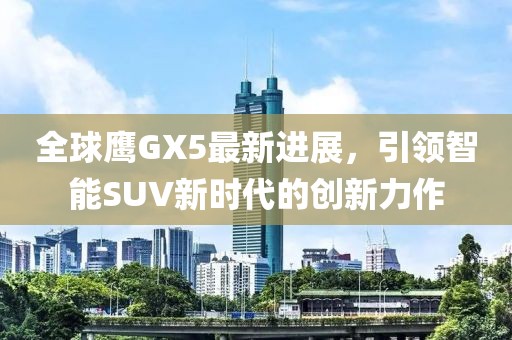 全球鹰GX5最新进展，引领智能SUV新时代的创新力作