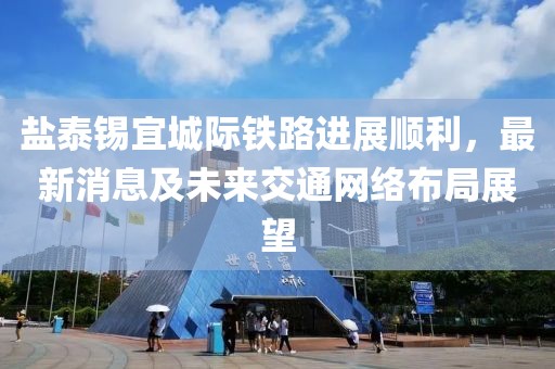 盐泰锡宜城际铁路进展顺利，最新消息及未来交通网络布局展望