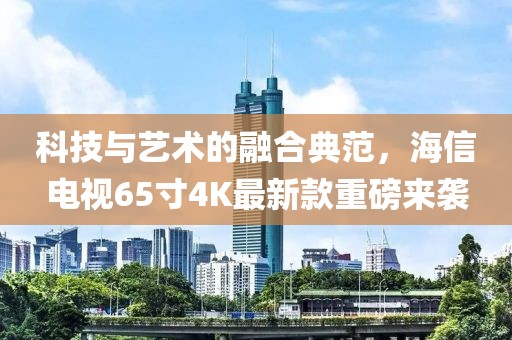 科技与艺术的融合典范，海信电视65寸4K最新款重磅来袭