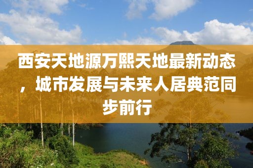 西安天地源万熙天地最新动态，城市发展与未来人居典范同步前行