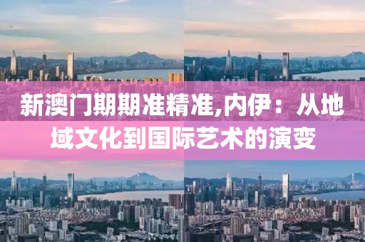 新澳门期期准精准,内伊：从地域文化到国际艺术的演变