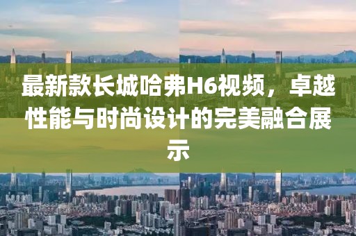 最新款长城哈弗H6视频，卓越性能与时尚设计的完美融合展示