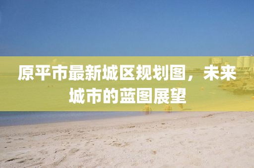 原平市最新城区规划图，未来城市的蓝图展望