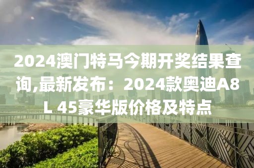 2024澳门特马今期开奖结果查询,最新发布：2024款奥迪A8L 45豪华版价格及特点