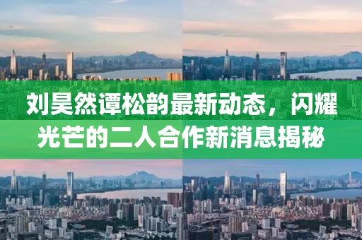 刘昊然谭松韵最新动态，闪耀光芒的二人合作新消息揭秘
