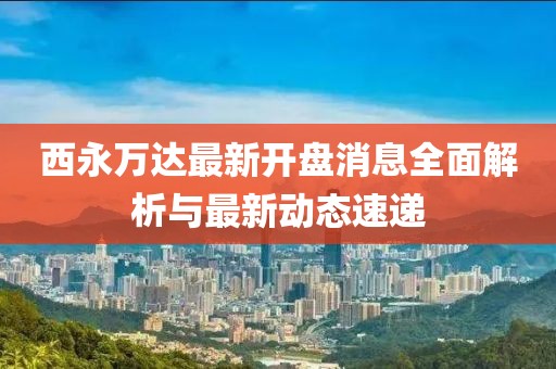 西永万达最新开盘消息全面解析与最新动态速递