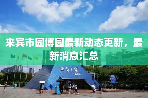 来宾市园博园最新动态更新，最新消息汇总