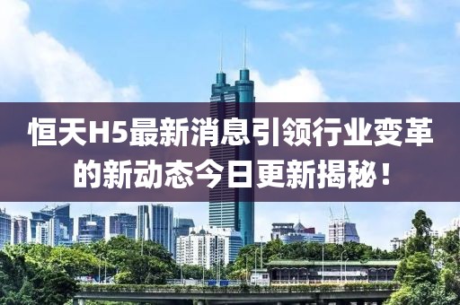 恒天H5最新消息引领行业变革的新动态今日更新揭秘！