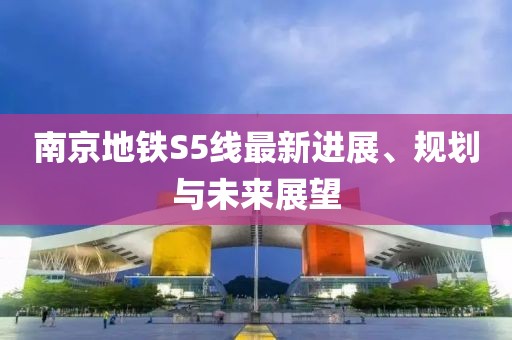 南京地铁S5线最新进展、规划与未来展望