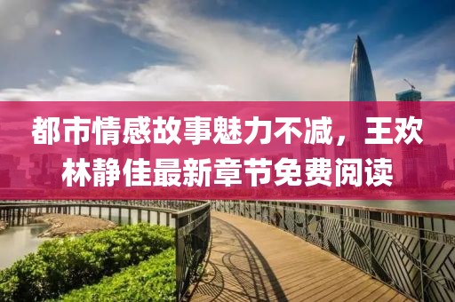 都市情感故事魅力不减，王欢林静佳最新章节免费阅读